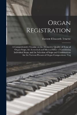 Organ Registration; a Comprehensive Treatise on the Distinctive Quality of Tone of Organ Stops, the Acoustical and Musical Effect of Combining Individual Stops, and the Selection of Stops and Combinations for the Various Phrases of Organ Compositions; Tog - Truette, Everett Ellsworth