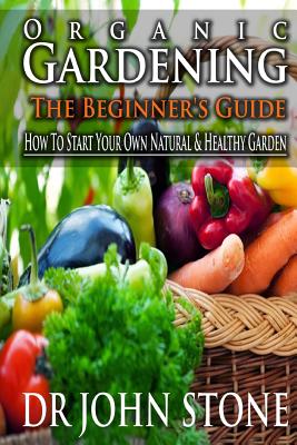 Organic Gardening The Beginner's Guide: How To Start Your Own Natural & Healthy Garden - Stone, John, Mr.