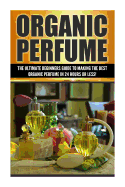 Organic Perfume: The Ultimate Beginner's Guide to Making the Best Organic Perfume in 24 Hours or Less!