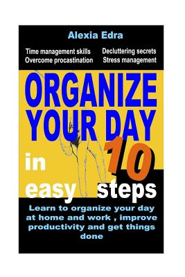 Organize Your Day in 10 Easy Steps: Learn to Organize Your Day at Home and Work, Improve Productivity and Get Things Done: Time Management Skills.Overcome Procrastination.Decluttering Secrets - Edra, Alexia