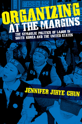 Organizing at the Margins: The Symbolic Politics of Labor in South Korea and the United States - Chun, Jennifer Jihye