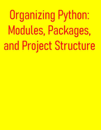 Organizing Python: Modules, Packages, and Project Structure: A Comprehensive Guide for Structuring, Managing, and Distributing Your Python Projects