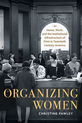 Organizing Women: Home, Work, and the Institutional Infrastructure of Print in Twentieth-Century America - Pawley, Christine