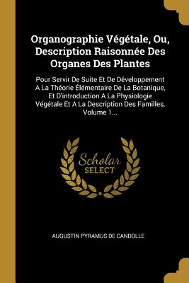 Organographie V?g?tale, Ou, Description Raisonn?e Des Organes Des Plantes: Pour Servir De Suite Et De D?veloppement A La Th?orie ?l?mentaire De La Botanique, Et D'introduction A La Physiologie V?g?tale Et A La Description Des Familles, Volume 1... - Augustin Pyramus de Candolle (Creator)