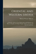 Oriental and Western Siberia: A Narrative of Seven Years' Explorations and Adventures in Siberia, Mongolia, the Kirghis Steppes, Chinese Tartary, and Part of Central Asia