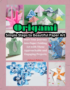 Origami: Simple Steps to Beautiful Paper Art: Start Your Journey into Paper Folding Art with These Approachable and Engaging Projects
