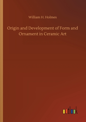 Origin and Development of Form and Ornament in Ceramic Art - Holmes, William H