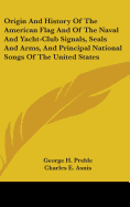 Origin And History Of The American Flag And Of The Naval And Yacht-Club Signals, Seals And Arms, And Principal National Songs Of The United States