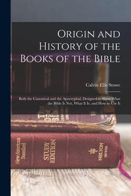 Origin and History of the Books of the Bible: Both the Canonical and the Apocryphal, Designed to Show What the Bible Is Not, What It Is, and How to Use It - Stowe, Calvin Ellis