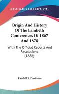 Origin And History Of The Lambeth Conferences Of 1867 And 1878: With The Official Reports And Resolutions (1888)