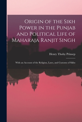 Origin of the Sikh Power in the Punjab and Political Life of Maharaja Ranjit Singh; With an Account of the Religion, Laws, and Customs of Sikhs - Prinsep, Henry Thoby