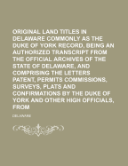 Original Land Titles in Delaware Commonly Known as the Duke of York Record, Being an Authorized Transcript From the Official Archives of the State of Delaware, and Comprising the Letters Patent, Permits Commissions, Surveys, Plats and Confirmations By...