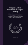 Original Letters, Illustrative of English History: Including Numerous Royal Letters: From Autographs in the British Museum, the State Paper Office, and One Or Two Other Collections