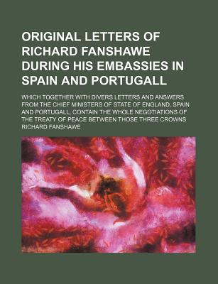 Original Letters of Richard Fanshawe During His Embassies in Spain and Portugall; Which Together with Divers Letters and Answers from the Chief Minist - Fanshawe, Richard, Sir