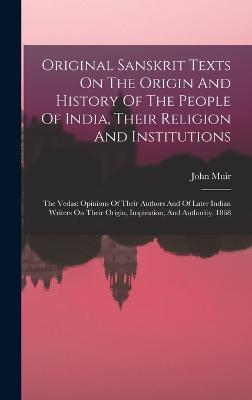 Original Sanskrit Texts On The Origin And History Of The People Of India, Their Religion And Institutions: The Vedas: Opinions Of Their Authors And Of Later Indian Writers On Their Origin, Inspiration, And Authority. 1868 - Muir, John