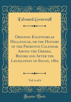 Origines Kalendarlae Hellenicae, or the History of the Primitive Calendar Among the Greeks, Before and After the Legislation of Solon, 1862, Vol. 6 of 6 (Classic Reprint) - Greswell, Edward