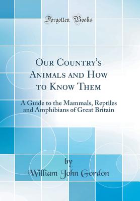 Our Country's Animals and How to Know Them: A Guide to the Mammals, Reptiles and Amphibians of Great Britain (Classic Reprint) - Gordon, William John