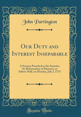 Our Duty and Interest Inseparable: A Sermon Preached to the Societies for Reformation of Manners, at Salters-Hall, on Monday, July 2, 1733 (Classic Reprint) - Partington, John