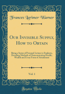 Our Invisible Supply, How to Obtain, Vol. 1: Being a Series of Personal Letters to Students, Detailing Methods of Demonstrating Health, Wealth and Every Form of Attainment (Classic Reprint)