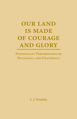 Our Land Is Made of Courage and Glory: Nationalist Performance of Nicaragua and Guatemela - Westlake, E J