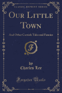 Our Little Town: And Other Cornish Tales and Fancies (Classic Reprint)