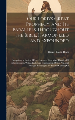 Our Lord's Great Prophecy, and Its Parallels Throughout the Bible, Harmonized and Expounded: Comprising a Review Of the Common Figurative Theories Of Interpretation. With a Particular Examination Of the Principal Passages Relating to the Second Coming Of - Buck, Daniel Dana