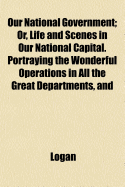 Our National Government; Or, Life and Scenes in Our National Capital. Portraying the Wonderful Operations in All the Great Departments, and - Logan