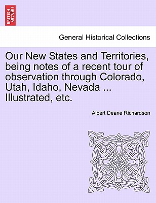 Our New States and Territories, Being Notes of a Recent Tour of Observation Through Colorado, Utah, Idaho, Nevada ... Illustrated, Etc. - Richardson, Albert D