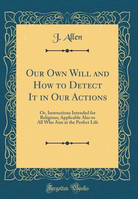 Our Own Will and How to Detect It in Our Actions: Or, Instructions Intended for Religious; Applicable Also to All Who Aim at the Perfect Life (Classic Reprint) - Allen, J