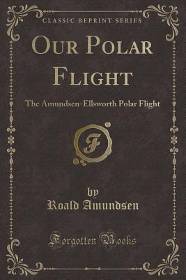 Our Polar Flight: The Amundsen-Ellsworth Polar Flight (Classic Reprint) - Amundsen, Roald