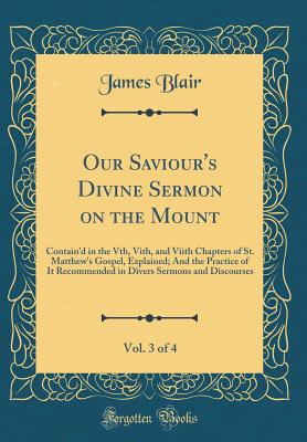 Our Saviour's Divine Sermon on the Mount, Vol. 3 of 4: Contain'd in the Vth, Vith, and Viith Chapters of St. Matthew's Gospel, Explained; And the Practice of It Recommended in Divers Sermons and Discourses (Classic Reprint) - Blair, James, MD