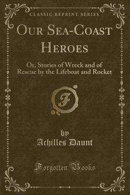 Our Sea-Coast Heroes: Or, Stories of Wreck and of Rescue by the Lifeboat and Rocket (Classic Reprint) - Daunt, Achilles