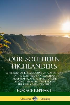 Our Southern Highlanders: A History and Narrative of Adventure in the Southern Appalachian Mountains, and a Study of Life Among the Mountaineers in the early 20th Century - Kephart, Horace