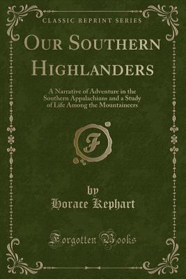 Our Southern Highlanders: A Narrative of Adventure in the Southern Appalachians and a Study of Life Among the Mountaineers (Classic Reprint) - Kephart, Horace