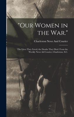 "Our Women in the War.": The Lives They Lived; the Deaths They Died. From the Weekly News Ad Courier, Charleston, S.C. - News and Courier, Charleston