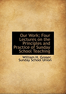 Our Work: Four Lectures on the Principles and Practice of Sunday School Teaching; Delivered Before the Members of the Sunday School Union Training Class (Classic Reprint)