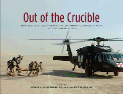 Out of the Crucible: How the Us Military Transformed Combat Casualty Care in Iraq and Afghanistan: How the Us Military Transformed Combat Casualty Care in Iraq and Afghanistan