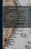Outlines of a Grammar, Vocabulary and Phraseology of the Aboriginal Language of South Australia Spoken by the Natives in and for Some Distance Around Adelaide: By C.G. Teichelmann [And] C.W. Schrmann