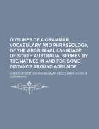 Outlines of a Grammar, Vocabulary and Phraseology of the Aboriginal Language of South Australia Spoken by the Natives in and for Some Distance Around Adelaide: By C.G. Teichelmann [And] C.W. Schurmann