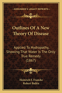 Outlines Of A New Theory Of Disease: Applied To Hydropathy, Showing That Water Is The Only True Remedy (1867)