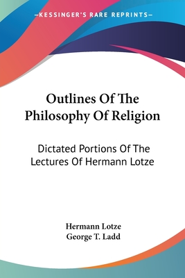 Outlines Of The Philosophy Of Religion: Dictated Portions Of The Lectures Of Hermann Lotze - Lotze, Hermann, and Ladd, George T (Translated by)