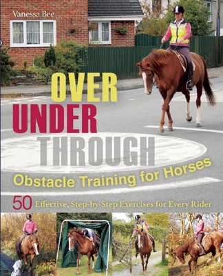 Over, Under, Through: Obstacle Training for Horses: 50 Effective, Step-By-Step Exercises for Every Rider - Bee, Vanessa