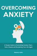 Overcoming Anxiety: A Simple Guide to Controlling Anxiety, Fears, Panic Attacks and Reclaiming Your Life Again