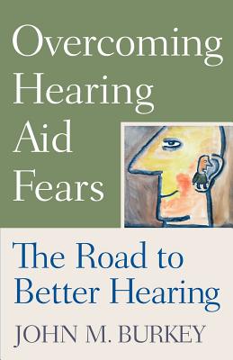 Overcoming Hearing Aid Fears: The Road to Better Hearing - Burkey, John M