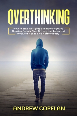 Overthinking: How To Stop Worrying, Eliminate Negative Thinking, Reduce Your Anxiety and Learn Not to Give a F*ck to Live Harmoniously - Copelan, Andrew