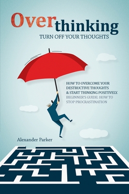 Overthinking: Turn Off Your Thoughts, How To Overcome Your Destructive Thoughts And Start Thinking Positively, Beginners Guide: How To Stop Procrastination - Parker, Alexander