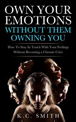 Own Your Emotions Without Them Owning You: How To Stay In Touch With Your Feelings Without Becoming A Chronic Crier - Smith, K C