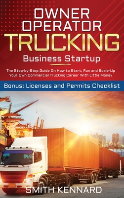 Owner Operator Trucking Business Startup: The Step-by-Step Guide On How to Start, Run and Scale-Up Your Own Commercial Trucking Career With Little Money. Bonus: Licenses and Permits Checklist - Kennard, Smith