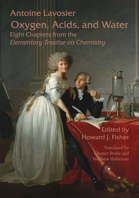 Oxygen, Acids, and Water: Eight Chapters from the Elementary Treatise on Chemistry - Lavoisier, Antoine (Original Author), and Fisher, Howard J (Editor), and Burke, Chester (Translated by)