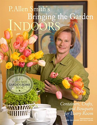 P. Allen Smith's Bringing the Garden Indoors: Containers, Crafts, and Bouquets for Every Room - Smith, P Allen